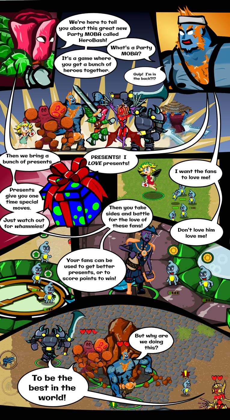 Thorny & Dr Biceps have a conversation.  Thorny: We're here to tell you all about this great new Party MOBA called Hero Bash!  Dr Biceps: What's a Party Moba?  Thorny: It's a game where you get a bunch of heroes together.  Dr Bicpes:  Gulp!  I'm in the back?!?  Thorny: Then we bring a bunch of presents.  Dr Biceps: Presents!  I love presents!  Thorny: Presents give you one time special moves.  Just watch out for whammies.  Dr Biceps: I want the fans to love me!  Thorny: Then you take sides and battle for the love of these fans!  Dr Biceps: But why are we doing this?  Multiple Heroes: To be the best in the world!